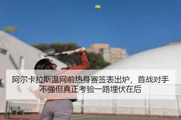 阿尔卡拉斯温网前热身赛签表出炉，首战对手不强但真正考验一路埋伏在后